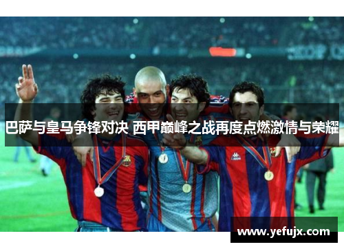巴萨与皇马争锋对决 西甲巅峰之战再度点燃激情与荣耀
