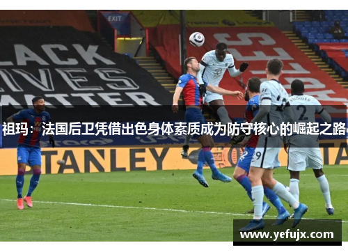 祖玛：法国后卫凭借出色身体素质成为防守核心的崛起之路